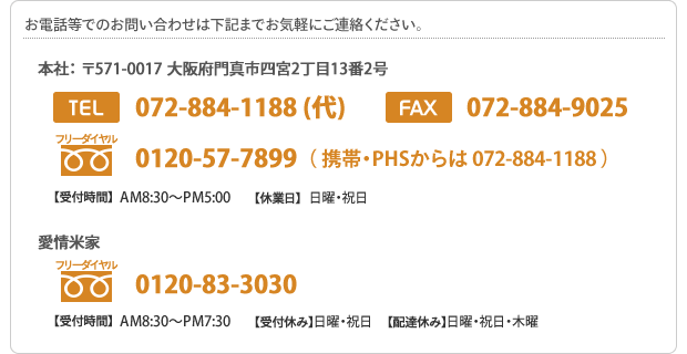 お電話等でのお問い合わせ先　本社： 〒571-0001 大阪府門真市四宮2丁目13番2号 Tel:072-884-1188 (代)Fax:072-884-9025　愛情米屋（精米工場）:0120-83-3030